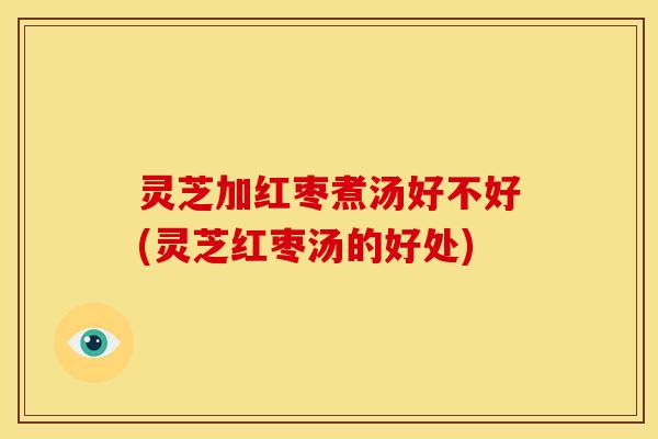 灵芝加红枣煮汤好不好(灵芝红枣汤的好处)