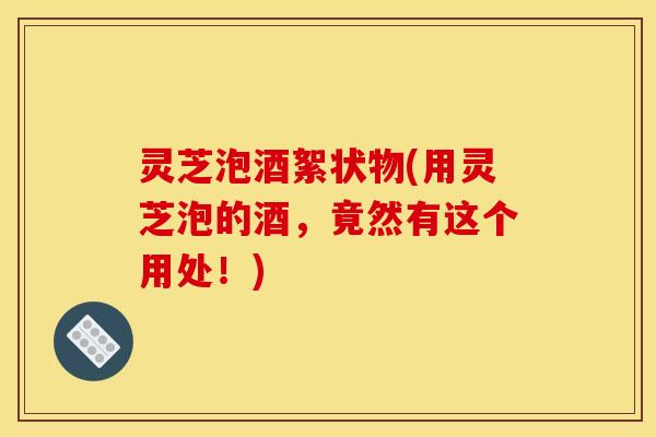 灵芝泡酒絮状物(用灵芝泡的酒，竟然有这个用处！)
