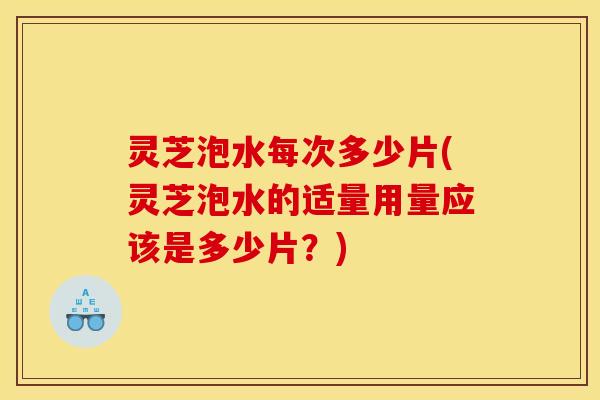 灵芝泡水每次多少片(灵芝泡水的适量用量应该是多少片？)