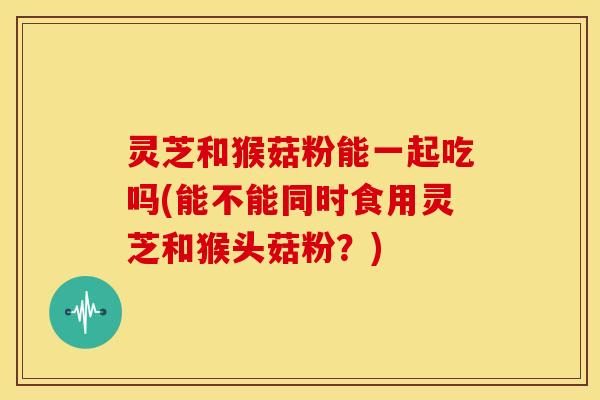 灵芝和猴菇粉能一起吃吗(能不能同时食用灵芝和猴头菇粉？)