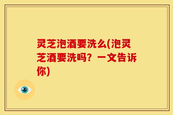 灵芝泡酒要洗么(泡灵芝酒要洗吗？一文告诉你)