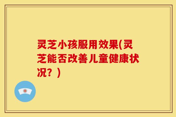灵芝小孩服用效果(灵芝能否改善儿童健康状况?) 灵芝小孩服用效果(灵芝能否改善儿童健康状况?)