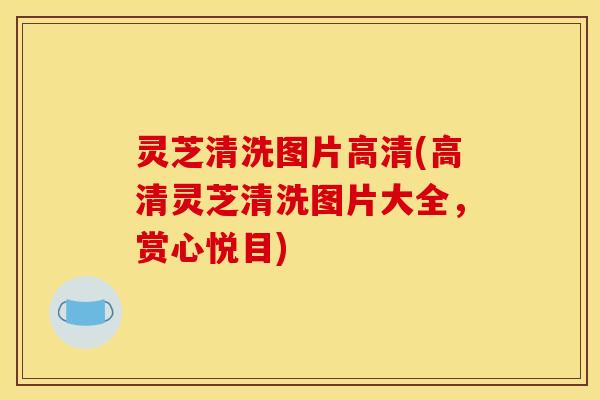 灵芝清洗图片高清(高清灵芝清洗图片大全，赏心悦目)