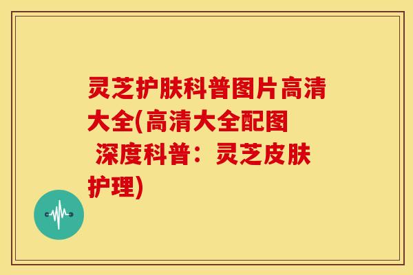 灵芝护肤科普图片高清大全(高清大全配图  深度科普：灵芝护理)