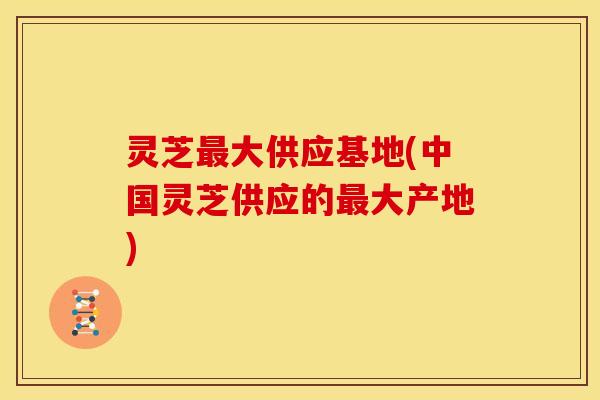 灵芝大供应基地(中国灵芝供应的大产地) 灵芝大供应基地(中国灵芝供应的大产地)