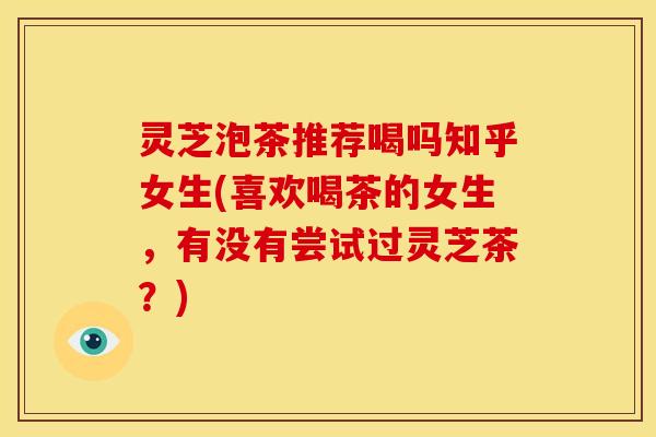 灵芝泡茶推荐喝吗知乎女生(喜欢喝茶的女生,有没有尝试过灵芝茶?) 灵芝泡茶推荐喝吗知乎女生(喜欢喝茶的女生,有没有尝试过灵芝茶?)
