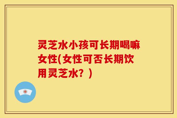 灵芝水小孩可长期喝嘛女性(女性可否长期饮用灵芝水？)