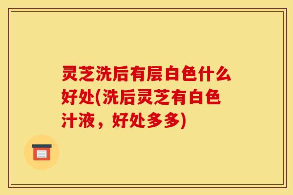 灵芝洗后有层白色什么好处(洗后灵芝有白色汁液,好处多多) 灵芝洗后有层白色什么好处(洗后灵芝有白色汁液,好处多多)