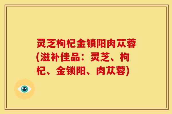 灵芝枸杞金锁阳肉苁蓉(滋补佳品：灵芝、枸杞、金锁阳、肉苁蓉)