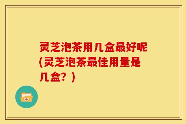 灵芝泡茶用几盒最好呢(灵芝泡茶最佳用量是几盒？)