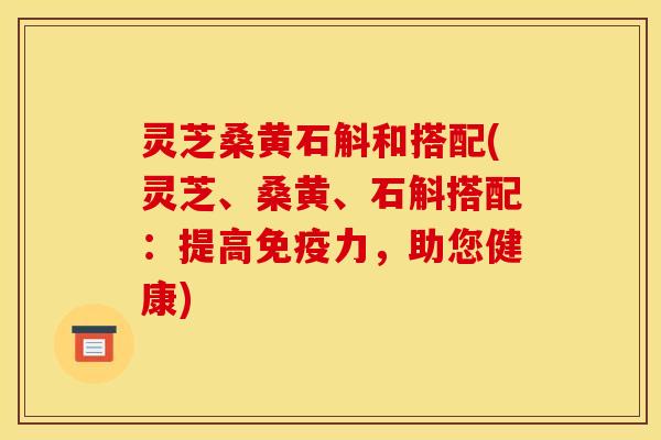 灵芝桑黄石斛和搭配(灵芝、桑黄、石斛搭配：提高免疫力，助您健康)