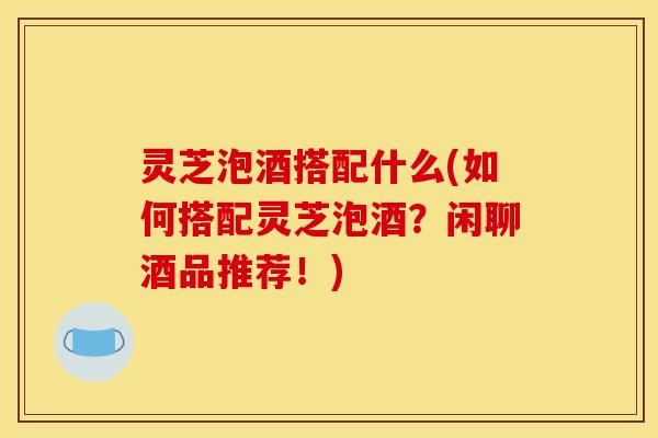 灵芝泡酒搭配什么(如何搭配灵芝泡酒？闲聊酒品推荐！)