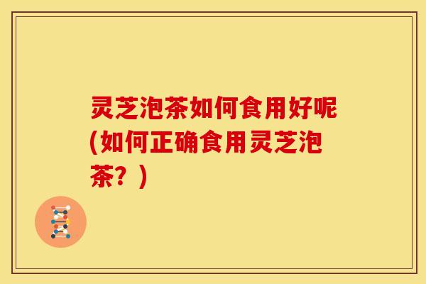 灵芝泡茶如何食用好呢(如何正确食用灵芝泡茶?) 灵芝泡茶如何食用好呢(如何正确食用灵芝泡茶?)