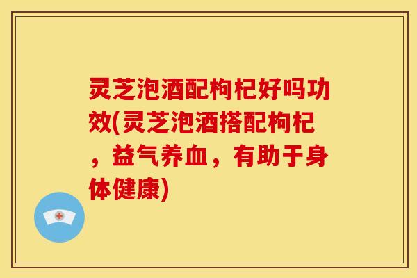 灵芝泡酒配枸杞好吗功效(灵芝泡酒搭配枸杞，益气养血，有助于身体健康)