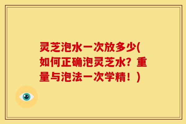 灵芝泡水一次放多少(如何正确泡灵芝水?重量与泡法一次学精!) 灵芝泡水一次放多少(如何正确泡灵芝水?重量与泡法一次学精!)