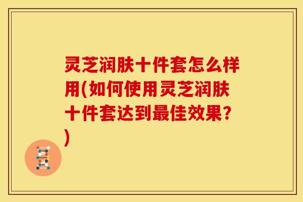 灵芝润肤十件套怎么样用(如何使用灵芝润肤十件套达到佳效果?) 灵芝润肤十件套怎么样用(如何使用灵芝润肤十件套达到佳效果?)