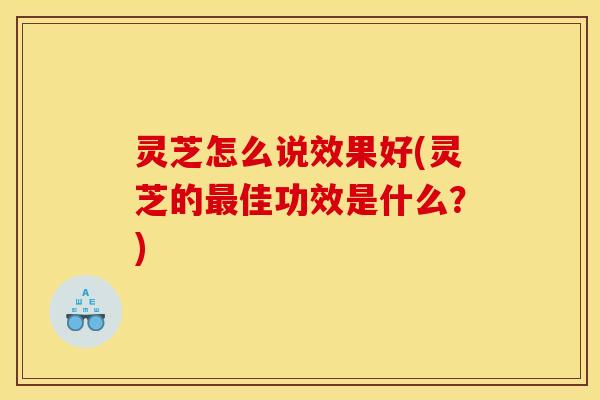 灵芝怎么说效果好(灵芝的佳功效是什么?) 灵芝怎么说效果好(灵芝的佳功效是什么?)