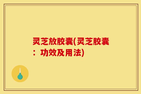 灵芝放胶囊(灵芝胶囊:功效及用法) 灵芝放胶囊(灵芝胶囊:功效及用法)