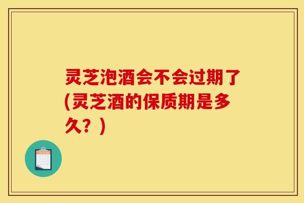 灵芝泡酒会不会过期了(灵芝酒的保质期是多久？)