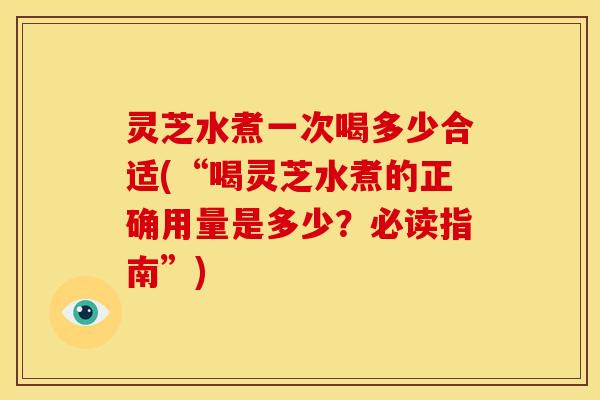 灵芝水煮一次喝多少合适(“喝灵芝水煮的正确用量是多少?必读指南”) 灵芝水煮一次喝多少合适(“喝灵芝水煮的正确用量是多少?必读指南”)