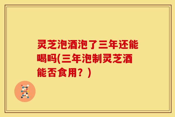 灵芝泡酒泡了三年还能喝吗(三年泡制灵芝酒能否食用?) 灵芝泡酒泡了三年还能喝吗(三年泡制灵芝酒能否食用?)