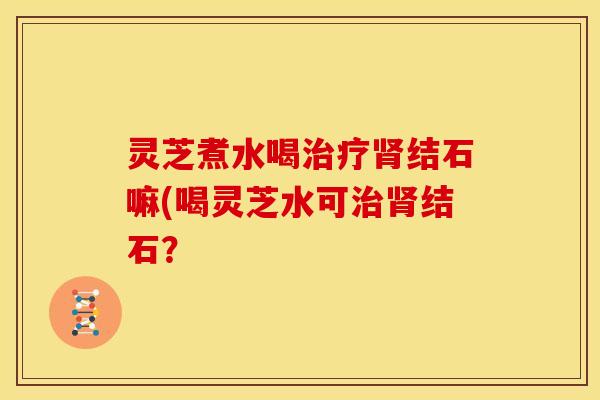 灵芝煮水喝结石嘛(喝灵芝水可结石? 灵芝煮水喝结石嘛(喝灵芝水可结石?