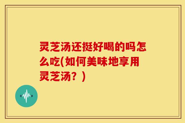 灵芝汤还挺好喝的吗怎么吃(如何美味地享用灵芝汤?) 灵芝汤还挺好喝的吗怎么吃(如何美味地享用灵芝汤?)
