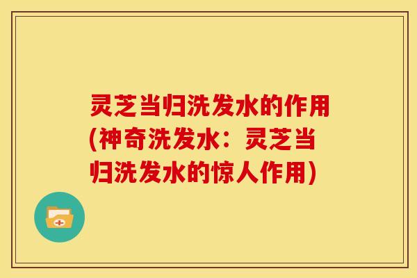 灵芝当归洗发水的作用(神奇洗发水：灵芝当归洗发水的惊人作用)