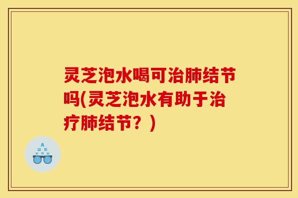 灵芝泡水喝可治肺结节吗(灵芝泡水有助于治疗肺结节？)