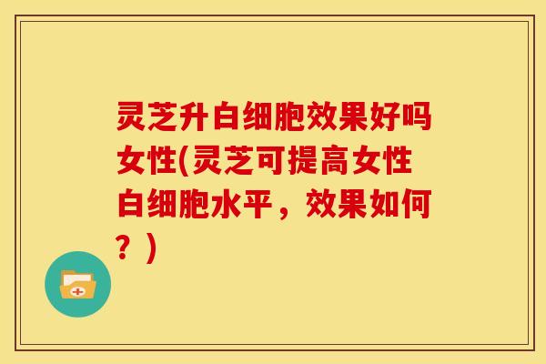 灵芝升效果好吗女性(灵芝可提高女性水平，效果如何？)