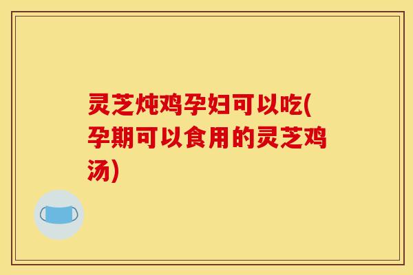 灵芝炖鸡孕妇可以吃(孕期可以食用的灵芝鸡汤)