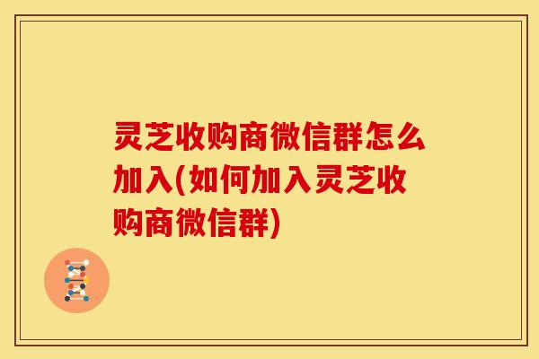灵芝收购商微信群怎么加入(如何加入灵芝收购商微信群) 灵芝收购商微信群怎么加入(如何加入灵芝收购商微信群)