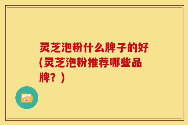 灵芝泡粉什么牌子的好(灵芝泡粉推荐哪些品牌?) 灵芝泡粉什么牌子的好(灵芝泡粉推荐哪些品牌?)