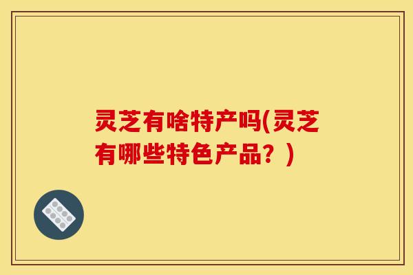 灵芝有啥特产吗(灵芝有哪些特色产品?) 灵芝有啥特产吗(灵芝有哪些特色产品?)