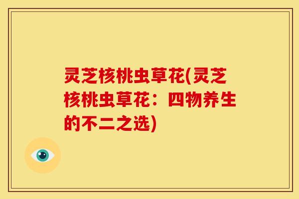 灵芝核桃虫草花(灵芝核桃虫草花:四物养生的不二之选) 灵芝核桃虫草花(灵芝核桃虫草花:四物养生的不二之选)