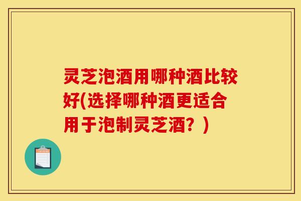 灵芝泡酒用哪种酒比较好(选择哪种酒更适合用于泡制灵芝酒？)