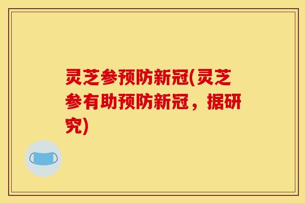 灵芝参新冠(灵芝参有助新冠,据研究) 灵芝参新冠(灵芝参有助新冠,据研究)