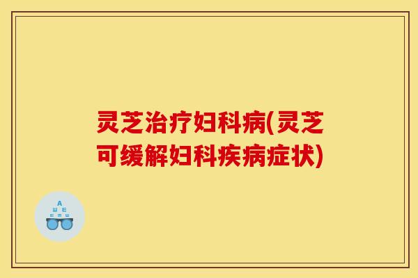 灵芝治疗妇科病(灵芝可缓解妇科疾病症状)