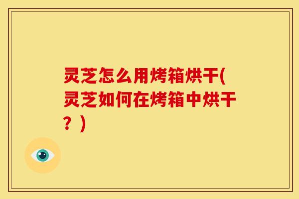 灵芝怎么用烤箱烘干(灵芝如何在烤箱中烘干？)