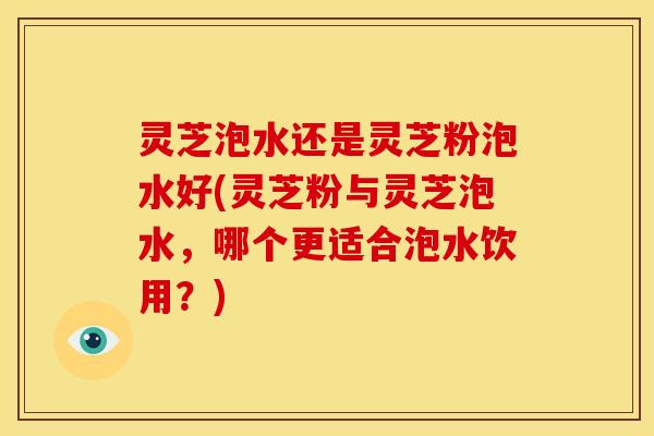 灵芝泡水还是灵芝粉泡水好(灵芝粉与灵芝泡水，哪个更适合泡水饮用？)