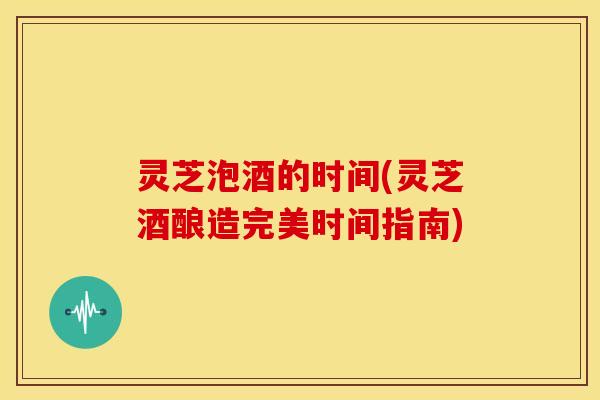 灵芝泡酒的时间(灵芝酒酿造完美时间指南) 灵芝泡酒的时间(灵芝酒酿造完美时间指南)