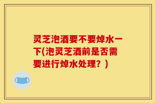 灵芝泡酒要不要焯水一下(泡灵芝酒前是否需要进行焯水处理?) 灵芝泡酒要不要焯水一下(泡灵芝酒前是否需要进行焯水处理?)