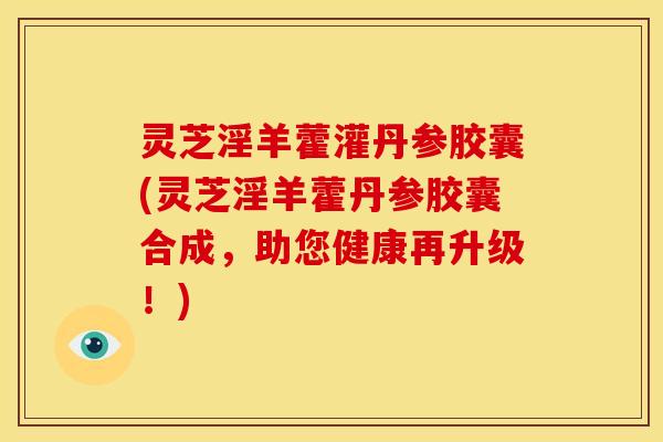 灵芝淫羊藿灌丹参胶囊(灵芝淫羊藿丹参胶囊合成，助您健康再升级！)