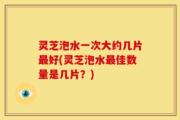 灵芝泡水一次大约几片好(灵芝泡水佳数量是几片?) 灵芝泡水一次大约几片好(灵芝泡水佳数量是几片?)