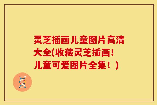 灵芝插画儿童图片高清大全(收藏灵芝插画!儿童可爱图片全集!) 灵芝插画儿童图片高清大全(收藏灵芝插画!儿童可爱图片全集!)