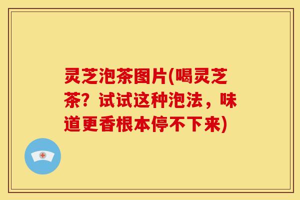 灵芝泡茶图片(喝灵芝茶？试试这种泡法，味道更香根本停不下来)