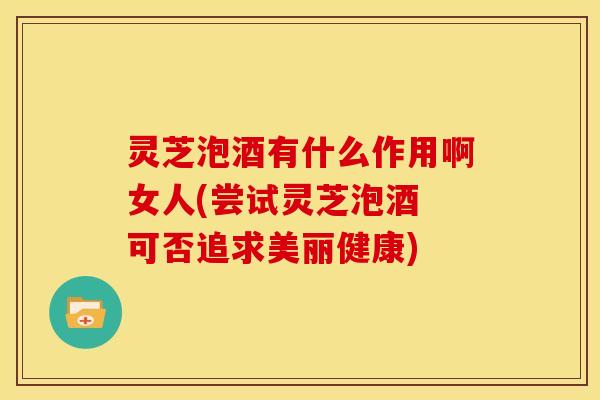 灵芝泡酒有什么作用啊女人(尝试灵芝泡酒 可否追求美丽健康) 灵芝泡酒有什么作用啊女人(尝试灵芝泡酒 可否追求美丽健康)