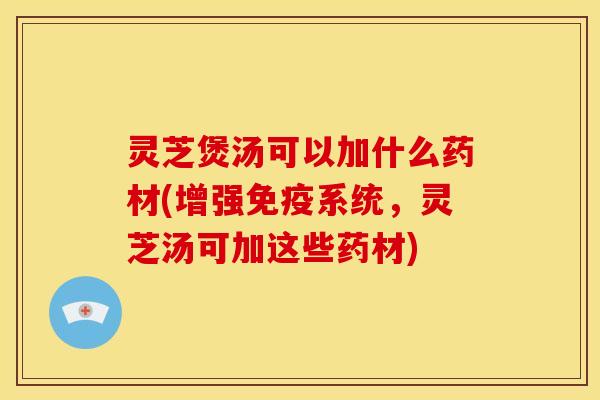 灵芝煲汤可以加什么药材(增强免疫系统，灵芝汤可加这些药材)