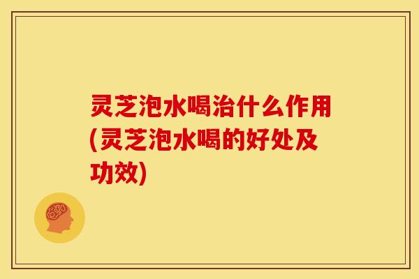 灵芝泡水喝治什么作用(灵芝泡水喝的好处及功效)