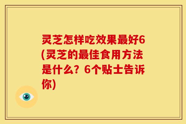 灵芝怎样吃效果最好6(灵芝的最佳食用方法是什么？6个贴士告诉你)